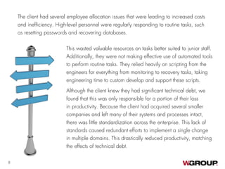 The client had several employee allocation issues that were leading to increased costs
and inefficiency. High-level personnel were regularly responding to routine tasks, such
as resetting passwords and recovering databases.
8
This wasted valuable resources on tasks better suited to junior staff.
Additionally, they were not making effective use of automated tools
to perform routine tasks. They relied heavily on scripting from the
engineers for everything from monitoring to recovery tasks, taking
engineering time to custom develop and support these scripts.
Although the client knew they had significant technical debt, we
found that this was only responsible for a portion of their loss
in productivity. Because the client had acquired several smaller
companies and left many of their systems and processes intact,
there was little standardization across the enterprise. This lack of
standards caused redundant efforts to implement a single change
in multiple domains. This drastically reduced productivity, matching
the effects of technical debt.
 