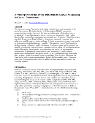 A Prescriptive Model of the Transition to Accrual Accounting
in Central Government

Hassan A G. Ouda – hassanouda@hotmail.com

Abstract
This paper proposes a Prescriptive Model of the transition to accrual accounting in the
central government. The main objective of the Prescriptive Model is to present a
comprehensive transition framework that aims at explaining the whole reform process
including all relevant factors and seeking to overcome the shortcomings of the earlier
developed governmental accounting innovation models (e.g., Contingency Model, its variants
and Basic Requirements Model (BRM)) by focusing not only on the contextual and
behavioral variables and on creating a climate fit for the accounting reform process, but also
on the content, technical and capacity variables. The launching point of the Prescriptive
Model is that the explanatory models (such as the Contingency model and its variants) are
not able to explain the whole reform process and to comprise all the relevant factors that are
required for putting the accounting innovations into real practice. It also takes into
consideration the fact that the transition to accrual accounting is a major cultural,
administrative and technical change and in order to successfully be adopted, it must take
place in phases with a clear plan of progress established from the outset. Therefore, the
Prescriptive Model consists of three phases: Reform decision-making phase, Transition
phase, and Post-transition phase, this is in addition to final result and overcoming the
transition barriers.


Introduction
In the last two decades, several models have been developed to address the government
accounting innovations (Lüder 1992, 1994, 2001, Pallot, 1995, Jaruga and Nowak, 1996,
Godfrey et al. 2001, Christensen, 2002, Ouda, 2004 and Hughes, 2004, 2006 and 2007).
Some have focused on the explanatory factors, which explain how and why the government
accounting change process has taken place in some countries and not in others, such as
Lüder’s Contingency Model and its variants (see for example, Lüder 1992, 1994, 2001,
Jaruga and Nowak, 1996, Christensen, 2002), whereas others have paid attention to the
implementation factors, which specify the factors that are required to create a climate fit to
carry out the government accounting change process in the real world, such as the Basic
Requirements Model (Ouda, 2004). However, these models still suffer from shortcomings
such as:
    (a)     black boxes;
    (b)     the lack of treatment of government accounting innovations from a comprehensive
            perspective;
    (c)     emphasis of the context of innovations rather than their content;
    (d)     greater concern with the initiation phase rather than the actual transition phase;
            and
    (e)     being considered as explanatory models rather than prescriptive models.




International Journal of Governmental Financial Management                                       63
 
