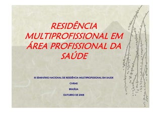 RESIDÊNCIA
MULTIPROFISSIONAL EM
ÁREA PROFISSIONAL DA
       SAÚDE

 III SEMINÁRIO NACIONAL DE RESIDÊNCIA MULTIPROFISSIONAL EM SAUDE
     SEMINÁ

                             CNRMS

                            BRASÍLIA
                            BRASÍ

                        OUTUBRO DE 2008
 