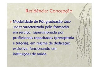 Residência: Concepção

Modalidade de Pós-graduação lato
sensu caracterizada pelo formação
em serviço, supervisionada por
profissionais capacitados (preceptoria
e tutoria), em regime de dedicação
exclusiva, funcionando em
instituições de saúde.
 