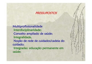 PRESSUPOSTOS



Multiprofissionalidade
 Interdisciplinaridade;
 Conceito ampliado de saúde;
 Integralidade,
 Noção de rede de cuidados/cadeia do
cuidado;
 Integradas: educação permanente em
saúde;
 