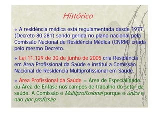 Histórico
  A residência médica está regulamentada desde 1977
(Decreto 80.281) sendo gerida no plano nacional pela
Comissão Nacional de Residência Médica (CNRM) criada
pelo mesmo Decreto.
 Lei 11.129 de 30 de junho de 2005 cria Residência
em Área Profissional da Saúde e institui a Comissão
Nacional de Residência Multiprofissional em Saúde.
  Área Profissional da Saúde = Área de Especialidade
ou Área de Ênfase nos campos de trabalho do setor da
saúde. A Comissão é Multiprofissional porque é única e
não por profissão.
 