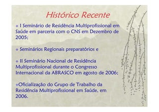 Histórico Recente
  I Seminário de Residência Multiprofissional em
Saúde em parceria com o CNS em Dezembro de
2005;

 Seminários Regionais preparatórios e

  II Seminário Nacional de Residência
Multiprofissional durante o Congresso
Internacional da ABRASCO em agosto de 2006;

 Oficialização do Grupo de Trabalho da
Residência Multiprofissional em Saúde, em
2006.
 