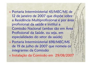 Portaria Interministerial 45/MEC/MS de
12 de janeiro de 2007 que dispõe sobre
a Residência Multiprofissional e por área
profissional da saúde e institui a
Comissão Nacional (ambas são em Área
Profissional da Saúde, ou seja, em
especialidades do setor da saúde)
Portaria Interministerial 698/MEC/MS
de 19 de julho de 2007 que nomeia os
integrantes da Comissão
Instalação da Comissão em 29/08/2007
 