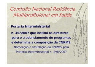 Comissão Nacional Residência
 Multiprofissional em Saúde

Portaria Interministerial

n. 45/2007 que institui as diretrizes
para o credenciamento de programas
e determina a composição da CNRMS.
  Nomeação e Instalação da CNRMS pela
   Portaria Interministerial n. 698/2007
 
