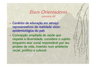 Eixos Orientadores
                     portaria 45

Cenários de educação em serviço
representativos da realidade sócio-
epidemiológica do país
Concepção ampliada de saúde que
respeite a diversidade, considere o sujeito
enquanto ator social responsável por seu
projeto de vida, inserido num ambiente
social, político e cultural.
 