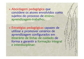 Abordagem pedagógica que
considere os atores envolvidos como
sujeitos do processo de ensino-
aprendizagem-trabalho;

Estratégias pedagógicas capazes de
utilizar e promover cenários de
aprendizagem configurados em
itinerário de linhas de cuidado de
forma a garantir a formação integral
e interdisciplinar;
 