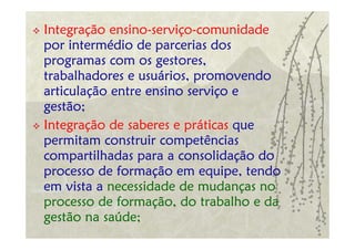 Integração ensino-serviço-comunidade
por intermédio de parcerias dos
programas com os gestores,
trabalhadores e usuários, promovendo
articulação entre ensino serviço e
gestão;
Integração de saberes e práticas que
permitam construir competências
compartilhadas para a consolidação do
processo de formação em equipe, tendo
em vista a necessidade de mudanças no
processo de formação, do trabalho e da
gestão na saúde;
 