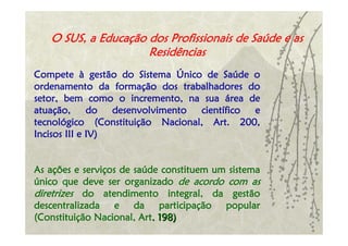 O SUS, a Educação dos Profissionais de Saúde e as
                     Residências
Compete à gestão do Sistema Único de Saúde o
ordenamento da formação dos trabalhadores do
setor, bem como o incremento, na sua área de
atuação,      do  desenvolvimento científico e
tecnológico (Constituição Nacional, Art. 200,
Incisos III e IV)


As ações e serviços de saúde constituem um sistema
único que deve ser organizado de acordo com as
diretrizes do atendimento integral, da gestão
descentralizada e da participação popular
(Constituição Nacional, Art. 198)
 
