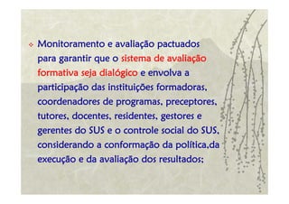 Monitoramento e avaliação pactuados
para garantir que o sistema de avaliação
formativa seja dialógico e envolva a
participação das instituições formadoras,
coordenadores de programas, preceptores,
tutores, docentes, residentes, gestores e
gerentes do SUS e o controle social do SUS,
considerando a conformação da política,da
execução e da avaliação dos resultados;
 