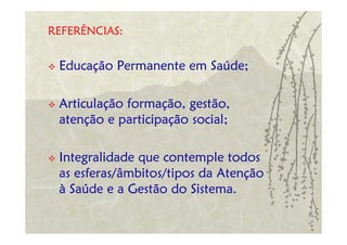 REFERÊNCIAS:


 Educação Permanente em Saúde;

 Articulação formação, gestão,
 atenção e participação social;

 Integralidade que contemple todos
 as esferas/âmbitos/tipos da Atenção
 à Saúde e a Gestão do Sistema.
 