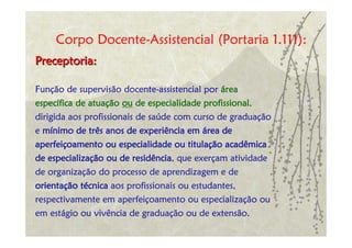 Corpo Docente-Assistencial (Portaria 1.111):
Preceptoria:

Função de supervisão docente-assistencial por área
específica de atuação ou de especialidade profissional,
dirigida aos profissionais de saúde com curso de graduação
e mínimo de três anos de experiência em área de
aperfeiçoamento ou especialidade ou titulação acadêmica
de especialização ou de residência, que exerçam atividade
de organização do processo de aprendizagem e de
orientação técnica aos profissionais ou estudantes,
respectivamente em aperfeiçoamento ou especialização ou
em estágio ou vivência de graduação ou de extensão.
 