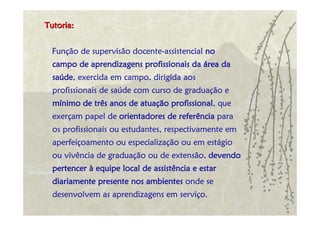 Tutoria:


 Função de supervisão docente-assistencial no
  campo de aprendizagens profissionais da área da
  saúde, exercida em campo, dirigida aos
  profissionais de saúde com curso de graduação e
  mínimo de três anos de atuação profissional, que
  exerçam papel de orientadores de referência para
  os profissionais ou estudantes, respectivamente em
  aperfeiçoamento ou especialização ou em estágio
  ou vivência de graduação ou de extensão, devendo
  pertencer à equipe local de assistência e estar
  diariamente presente nos ambientes onde se
  desenvolvem as aprendizagens em serviço.
 