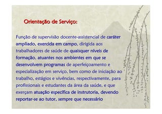 Orientação de Serviço:

Função de supervisão docente-assistencial de caráter
ampliado, exercida em campo, dirigida aos
trabalhadores de saúde de quaisquer níveis de
formação, atuantes nos ambientes em que se
desenvolvem programas de aperfeiçoamento e
especialização em serviço, bem como de iniciação ao
trabalho, estágios e vivências, respectivamente, para
profissionais e estudantes da área da saúde, e que
exerçam atuação específica de instrutoria, devendo
reportar-se ao tutor, sempre que necessário
 