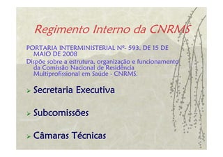 Regimento Interno da CNRMS
PORTARIA INTERMINISTERIAL Nº- 593, DE 15 DE
  MAIO DE 2008
Dispõe sobre a estrutura, organização e funcionamento
  da Comissão Nacional de Residência
  Multiprofissional em Saúde - CNRMS.

  Secretaria Executiva

  Subcomissões

  Câmaras Técnicas
 