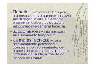 Plenário – elabora diretrizes para
organização dos programas, inclusive
sua duração, avalia e credencia
programas, elabora políticas, cria
subcomissões e câmaras técnicas.
Subcomissões – internas, para
assessoramento temporário;
Câmaras Técnicas – para
assessoramento permanente,
composta por representantes de
órgãos e institucionais das diferentes
profissões da saúde, a convite do
Plenário da CNRMS.
 