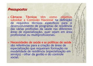Pressupostos

 Câmaras Técnicas têm como objetivo
 subsidiar a Comissão Nacional na definição
 de requisitos técnicos específicos para o
 desenvolvimento de programas de residência
 das várias profissões da saúde nas diferentes
 áreas de especialização, quer sejam em área
 profissional ou multiprofissionais.

 Necessidades de saúde e as políticas de saúde
 são referências para a criação de áreas de
 especialização que requeiram formação na
 modalidade de residência (especialização em
 serviço) - olhar da gestão e do controle
 social;
 