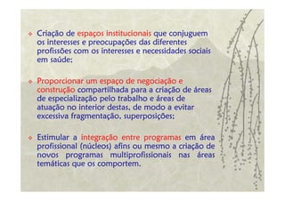Criação de espaços institucionais que conjuguem
os interesses e preocupações das diferentes
profissões com os interesses e necessidades sociais
em saúde;

Proporcionar um espaço de negociação e
construção compartilhada para a criação de áreas
de especialização pelo trabalho e áreas de
atuação no interior destas, de modo a evitar
excessiva fragmentação, superposições;

Estimular a integração entre programas em área
profissional (núcleos) afins ou mesmo a criação de
novos programas multiprofissionais nas áreas
temáticas que os comportem.
 