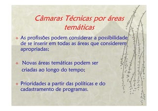 Câmaras Técnicas por áreas
              temáticas
As profissões podem considerar a possibilidade
de se inserir em todas as áreas que considerem
apropriadas;

Novas áreas temáticas podem ser
criadas ao longo do tempo;

Prioridades a partir das políticas e do
cadastramento de programas.
 