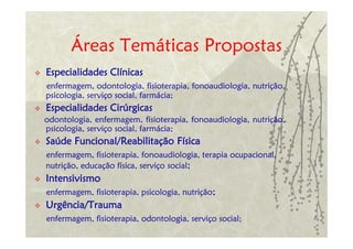 Áreas Temáticas Propostas
Especialidades Clínicas
enfermagem, odontologia, fisioterapia, fonoaudiologia, nutrição,
psicologia, serviço social, farmácia;
Especialidades Cirúrgicas
odontologia, enfermagem, fisioterapia, fonoaudiologia, nutrição,
psicologia, serviço social, farmácia;
Saúde Funcional/Reabilitação Física
enfermagem, fisioterapia, fonoaudiologia, terapia ocupacional,
nutrição, educação física, serviço social;
Intensivismo
enfermagem, fisioterapia, psicologia, nutrição;
Urgência/Trauma
enfermagem, fisioterapia, odontologia, serviço social;
 