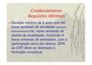 Credenciamento
           Requisitos Mínimos
Duração mínima de 2 anos com 60
horas semanais de atividades (portaria
Interministerial 506) horas semanais de
sessões de atualização, incluindo 4
horas semanais de seminários, com a
participação ativa dos alunos. 20%
da CHT deve ser destinada à
formação conceitual
 