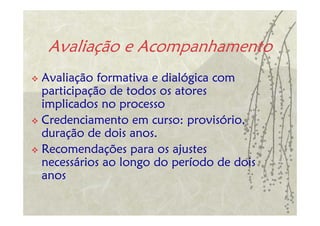 Avaliação e Acompanhamento
Avaliação formativa e dialógica com
participação de todos os atores
implicados no processo
Credenciamento em curso: provisório,
duração de dois anos.
Recomendações para os ajustes
necessários ao longo do período de dois
anos
 