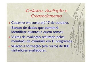 Cadastro, Avaliação e
          Credenciamento
Cadastro em curso até 17 de outubro.
Bancos de dados que permitirá
identificar quantos e quem somos;
Visitas de avaliação realizada pelos
membros da comissão em 11 programas.
Seleção e formação (em curso) de 100
visitadores-avaliadores.
 