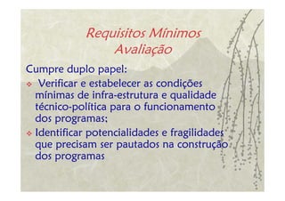 Requisitos Mínimos
                Avaliação
Cumpre duplo papel:
  Verificar e estabelecer as condições
 mínimas de infra-estrutura e qualidade
 técnico-política para o funcionamento
 dos programas;
 Identificar potencialidades e fragilidades
 que precisam ser pautados na construção
 dos programas
 