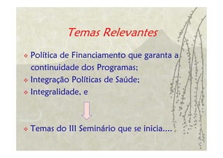 Temas Relevantes
Política de Financiamento que garanta a
continuidade dos Programas;
Integração Políticas de Saúde;
Integralidade, e



Temas do III Seminário que se inicia....
 