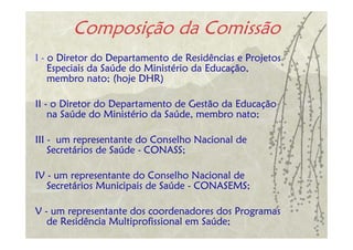 Composição da Comissão
I - o Diretor do Departamento de Residências e Projetos
    Especiais da Saúde do Ministério da Educação,
    membro nato; (hoje DHR)

II - o Diretor do Departamento de Gestão da Educação
    na Saúde do Ministério da Saúde, membro nato;

III - um representante do Conselho Nacional de
    Secretários de Saúde - CONASS;

IV - um representante do Conselho Nacional de
   Secretários Municipais de Saúde - CONASEMS;

V - um representante dos coordenadores dos Programas
   de Residência Multiprofissional em Saúde;
 