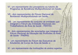 VI - um representante dos preceptores ou tutores de
   Programas de Residência Multiprofissional em Saúde;

VII - dois representantes do Fórum Nacional de
   Residentes Multiprofissionais em Saúde;

VIII - um representante do conjunto de entidades que
   integram o Fórum das Entidades Nacionais dos
   Trabalhadores da Área da Saúde - FENTAS;

IX - dois representantes das associações que integram o
   Fórum Nacional de Educação das Profissões na Área
   de Saúde - FNEPAS;

X - um representante do Fórum das Executivas de
   Estudantes de Cursos da Área da Saúde; e

XI - um representante das instituições de ensino superior.
 