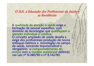O SUS, a Educação dos Profissionais de Saúde e
                as Residências

A qualidade da atenção à saúde exige a
formação de pessoal específico, com
domínio de tecnologias que qualifiquem a
atenção individual e coletiva.
O conceito ampliado de saúde desafia e
exige dos profissionais produção de novos
enfoques teóricos e tecnologias no campo
da saúde, tornando imprescindível e
obrigatório o comprometimento do
ensino com o modelo assistencial definido
nas Leis nº 8.080/90 e nº 8.142/90.
 