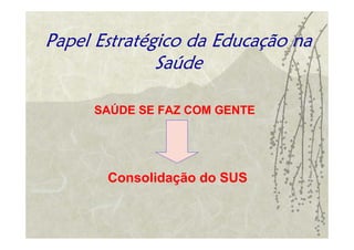 Papel Estratégico da Educação na
              Saúde

     SAÚDE SE FAZ COM GENTE




       Consolidação do SUS
 