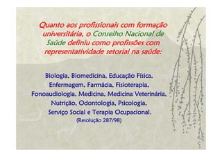 Quanto aos profissionais com formação
   universitária, o Conselho Nacional de
    Saúde definiu como profissões com
   representatividade setorial na saúde:


    Biologia, Biomedicina, Educação Física,
     Enfermagem, Farmácia, Fisioterapia,
Fonoaudiologia, Medicina, Medicina Veterinária,
      Nutrição, Odontologia, Psicologia,
     Serviço Social e Terapia Ocupacional.
               (Resolução 287/98)
 