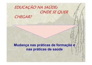 EDUCAÇÃO NA SAÚDE:
          ONDE SE QUER
CHEGAR?




Mudança nas práticas de formação e
      nas práticas de saúde
 