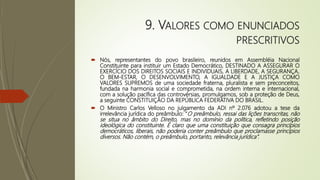 9. VALORES COMO ENUNCIADOS
PRESCRITIVOS
 Nós, representantes do povo brasileiro, reunidos em Assembléia Nacional
Constituinte para instituir um Estado Democrático, DESTINADO A ASSEGURAR O
EXERCÍCIO DOS DIREITOS SOCIAIS E INDIVIDUAIS, A LIBERDADE, A SEGURANÇA,
O BEM-ESTAR, O DESENVOLVIMENTO, A IGUALDADE E A JUSTIÇA COMO
VALORES SUPREMOS de uma sociedade fraterna, pluralista e sem preconceitos,
fundada na harmonia social e comprometida, na ordem interna e internacional,
com a solução pacífica das controvérsias, promulgamos, sob a proteção de Deus,
a seguinte CONSTITUIÇÃO DA REPÚBLICA FEDERATIVA DO BRASIL.
 O Ministro Carlos Velloso no julgamento da ADI nº 2.076 adotou a tese da
irrelevância jurídica do preâmbulo: “O preâmbulo, ressai das lições transcritas, não
se situa no âmbito do Direito, mas no domínio da política, refletindo posição
ideológica do constituinte. É claro que uma constituição que consagra princípios
democráticos, liberais, não poderia conter preâmbulo que proclamasse princípios
diversos. Não contém, o preâmbulo, portanto, relevância jurídica”.
 
