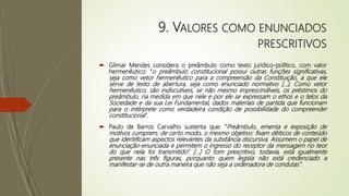 9. VALORES COMO ENUNCIADOS
PRESCRITIVOS
 Gilmar Mendes considera o preâmbulo como texto jurídico-político, com valor
hermenêutico: “o preâmbulo constitucional possui outras funções significativas,
seja como vetor hermenêutico para a compreensão da Constituição, a que ele
serve de texto de abertura, seja como enunciado normativo [...]. Como vetor
hermenêutico, são indiscutíveis, se não mesmo imprescindíveis, os préstimos do
preâmbulo, na medida em que nele e por ele se expressam o ethos e o telos da
Sociedade e da sua Lei Fundamental, dados materiais de partida que funcionam
para o intérprete como verdadeira condição de possibilidade do compreender
constitucional”.
 Paulo de Barros Carvalho sustenta que: “Preâmbulo, ementa e exposição de
motivos cumprem, de certo modo, o mesmo objetivo: fixam dêiticos de conteúdo
que identificam aspectos relevantes da substância discursiva. Assumem o papel de
enunciação-enunciada e permitem o ingresso do receptor da mensagem no teor
do que nela foi transmitido”. [...] O tom prescritivo, todavia, está igualmente
presente nas três figuras, porquanto quem legisla não está credenciado a
manifestar-se de outra maneira que não seja a ordenadora de condutas”.
 