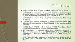 10. REFERÊNCIAS
 BOBBIO, Norberto. Teoria da norma jurídica. São Paulo: Edipro, 2001, p. 105-144.
 CARVALHO, Aurora Tomazini de. Teoria geral do direito (o constructivismo lógico-
semântico). 2009. 623 f. Tese (Doutorado em Direito). Programa de Pós-Graduação
da Pontifícia Universidade Católica de São Paulo. São Paulo, 2009.
 CARVALHO, Paulo de Barros. Fundamentos jurídicos da incidência. 9. Ed. São Paulo:
Saraiva, 2012.
 CARVALHO, Paulo de Barros. O preâmbulo e a prescritividade constitutiva dos textos
jurídicos. In: Direito e Positivação no Direito Tributário.2. Ed. São Paulo: Noeses, 2017,
p. 269-324.
 MENDES, Gilmar; COELHO, Inocêncio Martires; BRANCO, Paulo Gustavo Gonet.
Curso de direito constitucional. 4. ed. São Paulo: Saraiva, 2009.
 PRIA, Rodrigo Dalla. Os fundamentos teóricos-gerais e o significado pragmático da
chamada “norma introdutora”. In.: (coord) CARVALHO, Paulo de Barros; CARVALHO,
Aurora Tomazini. Constructivismo lógico-semântico. Vol. 3. São Paulo: Noeses, 2020,
p. 583-606.
 TOMÉ, Fabiana Del Padre. Linguagem no direito. Enciclopédia Jurídica da PUC-SP
.
São Paulo: Pontifícia Universidade Católica de São Paulo, 2017. Acesso em 31 ago
2021.
 