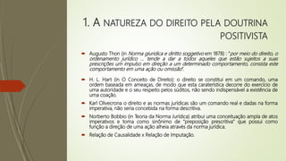 1. A NATUREZA DO DIREITO PELA DOUTRINA
POSITIVISTA
 Augusto Thon (in Norma giuridica e diritto soggetivo em 1878) : “por meio do direito, o
ordenamento jurídico ... tende a dar a todos aqueles que estão sujeitos a suas
prescrições um impulso em direção a um determinado comportamento, consista este
comportamento em uma ação ou omissão”.
 H. L. Hart (in O Conceito de Direito): o direito se constitui em um comando, uma
ordem baseada em ameaças, de modo que esta caraterística decorre do exercício de
uma autoridade e o seu respeito pelos súditos, não sendo indispensável a existência de
uma coação.
 Karl Olivecrona o direito e as normas jurídicas são um comando real e dadas na forma
imperativa, não seria concebida na forma descritiva.
 Norberto Bobbio (in Teoria da Norma Jurídica) atribui uma conceituação ampla de atos
imperativos e toma como sinônimo de “preposição prescritiva” que possui como
função a direção de uma ação alheia através da norma jurídica.
 Relação de Causalidade x Relação de Imputação.
 