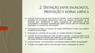 2. DISTINÇÃO ENTRE ENUNCIADOS,
PREPOSIÇÃO E NORMA JURÍDICA
 Conceito de enunciado de Paulo de Barros Carvalho: “como o produto da atividade
psicofísica de enunciação. Apresenta-se como um conjunto de fonemas ou de
grafemas que, obedecendo a regras gramaticais de determinado idioma,
consubstancia a mensagem expedida pelo sujeito emissor para ser recebida pelo
destinatário, no contexto da comunicação”.
 Enunciação-enunciado é o conjunto de marcas, identificáveis no texto, que remetem
à instância da enunciação.
 Proposição é o conteúdo do enunciado; é o sentido atribuído à mensagem.
 Conceito de norma jurídica por Paulo de Barros Carvalho: “a norma jurídica é uma
estrutura categorial construída pelo intérprete a partir das significações que a leitura
dos textos do direito positivo desperta no espírito do exegeta.
 Lourival Vilanova: “a norma jurídica é uma estrutura lógica-sintática de significação”.
 O direito é um objeto cultural construído pelo homem, impregnado de valores.
 