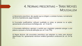 4. NORMAS PRESCRITIVAS – TÁREK MOYSÉS
MOUSSALLEM
a) Meramente prescritivos: são aqueles que se dirigem a conduta humana, normalmente
de forma imperativa (ex. pagar imposto).
b) Enunciados qualificatórios: atribuem qualidade as coisas, as pessoas ou as ações,
apresentando uma estrutura morfológica (ex. art. 13 da CF).
c) Enunciados definitórios: apontam o sentido que o legislador pretende outorgar a uma
palavra e possuem a forma de definições (ex. art. 3 do CTN).
d) Regras técnicas: são enunciados prescritivos que estipulam os meios para alcançar
determinado fim, apresentando estrutura sintático-gramatical condicional (ex. art. 64 da
CF).
 