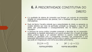 6. A PRESCRITIVIDADE CONSTITUTIVA DO
DIREITO
 é a qualidade de sistema de comandos que formam um conjunto de proposições
dirigidas ao comportamento das pessoas, com a finalidade de regular as condutas
intersubjetivas.
 Paulo de Barros Carvalho entende que a prescritividade do direito se apresenta no
modelo deôntico por meio da permissão, proibição ou obrigação, e que não há
direito sem prescritividade e consequentemente não há sistema jurídico sem
linguagem.
 A estrutura da norma jurídica completa contempla a descrição de um proposição-
antecedente ou hipótese relacionada a um evento provável com a função de ensejar
efeitos jurídicos ligada a um operador deôntico no aspecto modal (obrigatório,
proibido ou permitido) com o consequente normativo que corresponde a uma
preposição delimitadora da relação jurídica entre os sujeitos, instituindo um comando,
que pode ser integrada por uma norma secundária sancionatória.
D { [ H –> C] v [H’ ( - c) –> S ] }
norma primária norma secundária
 