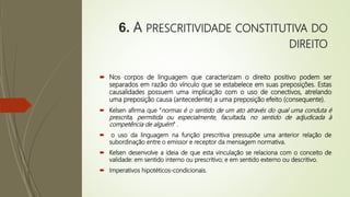 6. A PRESCRITIVIDADE CONSTITUTIVA DO
DIREITO
 Nos corpos de linguagem que caracterizam o direito positivo podem ser
separados em razão do vínculo que se estabelece em suas preposições. Estas
causalidades possuem uma implicação com o uso de conectivos, atrelando
uma preposição causa (antecedente) a uma preposição efeito (consequente).
 Kelsen afirma que “normas é o sentido de um ato através do qual uma conduta é
prescrita, permitida ou especialmente, facultada, no sentido de adjudicada à
competência de alguém” .
 o uso da linguagem na função prescritiva pressupõe uma anterior relação de
subordinação entre o emissor e receptor da mensagem normativa.
 Kelsen desenvolve a ideia de que esta vinculação se relaciona com o conceito de
validade: em sentido interno ou prescritivo; e em sentido externo ou descritivo.
 Imperativos hipotéticos-condicionais.
 