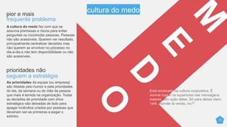 12
pior e mais
frequente problema
A cultura do medo faz com que se
assumam premissas e riscos para evitar
perguntas ou incomodar pessoas. Pessoas
não são acessíveis. Querem ver resultado,
principalmente centralizar decisões mas
não querem se envolver no processo no
dia-a-dia e não tem disponibilidade ou não
são acessíveis.
prioridades não
seguem a estratégia
As prioridades da equipe (ou empresa)
são ditadas pelo humor e pelas prioridades
do dia, da semana ou do mês da pessoa
que mais é temida na organização. Todas
as decisões de prioridade com drive
estratégico são deixadas de lado para
apagar incêndios criados por pessoas que
deveriam ser as primeiras a pegar o
extintor.
Está enraizado na cultura corporativa. É
normal copiar os superiores nas mensagens
mesmo sem ação deles. Só para deixar claro:
“ohh, mamãe tá vendo, viu?”
cultura do medo
 
