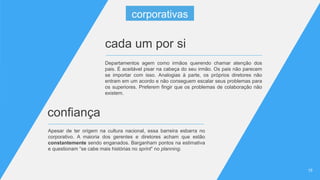 1515
Apesar de ter origem na cultura nacional, essa barreira esbarra no
corporativo. A maioria dos gerentes e diretores acham que estão
constantemente sendo enganados. Barganham pontos na estimativa
e questionam “se cabe mais histórias no sprint” no planning.
confiança
cada um por si
Departamentos agem como irmãos querendo chamar atenção dos
pais. É aceitável pisar na cabeça do seu irmão. Os pais não parecem
se importar com isso. Analogias à parte, os próprios diretores não
entram em um acordo e não conseguem escalar seus problemas para
os superiores. Preferem fingir que os problemas de colaboração não
existem.
corporativas
 