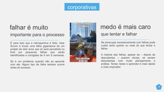 18
É para isso que a retrospectiva é feita. Usar
Scrum é trocar uma falha gigantesca de um
projeto de dois anos que só será percebida no
final por pequenas falhas que serão
identificadas e corrigidas de X em X semanas.
Só é um problema quando não se aprende
com ele. Algum tipo de falha sempre ocorre
antes do sucesso.
falhar é muito
importante para o processo
Se preocupar excessivamente com falhas pode
custar tanto quanto ou mais do que tentar e
falhar.
A maioria das falhas, apesar de – depois de
descobertas – soarem obvias, só seriam
descobertas com muito planejamento e
análise. Tentar, testar e aprender é mais rápido
e mais inspirador.
medo é mais caro
que tentar e falhar
corporativas
 