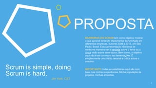 2
PROPOSTA
Scrum is simple, doing
Scrum is hard.
Jim York, CST.
BARREIRAS DO SCRUM tem como objetivo mostrar
o que aprendi tentando implementar Scrum/Agile em
diferentes empresas, entre 2009 e 2015, em São
Paulo, Brasil. Essa apresentação não tenta de
nenhuma maneira ser a verdade sobre o tema ou a
única visão sobre esse tópico. Bem como, o objetivo
aqui não é ser um muro das lamentações. É
simplesmente uma visão pessoal e crítica sobre o
assunto.
IMPORTANTE: todas as estatísticas aqui são com
base nas minhas experiências. Minha população de
projetos, minhas amostras.
 