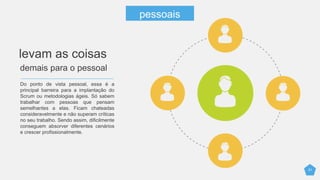 21
Do ponto de vista pessoal, essa é a
principal barreira para a implantação do
Scrum ou metodologias ágeis. Só sabem
trabalhar com pessoas que pensam
semelhantes a elas. Ficam chateadas
consideravelmente e não superam críticas
no seu trabalho. Sendo assim, dificilmente
conseguem absorver diferentes cenários
e crescer profissionalmente.
levam as coisas
demais para o pessoal
pessoais
 