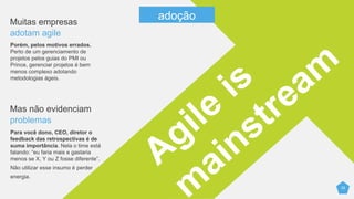25
Muitas empresas
adotam agile
Porém, pelos motivos errados.
Perto de um gerenciamento de
projetos pelos guias do PMI ou
Prince, gerenciar projetos é bem
menos complexo adotando
metodologias ágeis.
Mas não evidenciam
problemas
Para você dono, CEO, diretor o
feedback das retrospectivas é de
suma importância. Nela o time está
falando: “eu faria mais e gastaria
menos se X, Y ou Z fosse diferente”.
Não utilizar esse insumo é perder
energia.
adoção
 