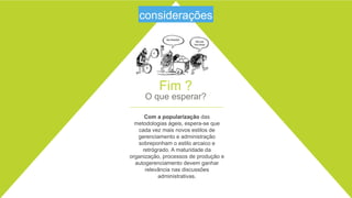 28
Fim ?
O que esperar?
Com a popularização das metodologias
ágeis, espera-se que cada vez mais novos
estilos de gerenciamento e administração
sobreponham o estilo arcaico e retrógrado. A
maturidade da organização, processos de
produção e autogerenciamento devem
ganhar relevância nas discussões
administrativas.
considerações
 